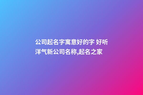 公司起名字寓意好的字 好听洋气新公司名称,起名之家-第1张-公司起名-玄机派